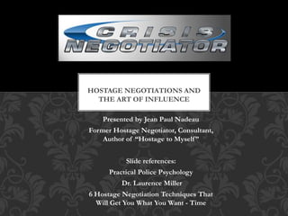 Presented by Jean Paul Nadeau
Former Hostage Negotiator, Consultant,
Author of “Hostage to Myself”
Slide references:
Practical Police Psychology
Dr. Laurence Miller
6 Hostage Negotiation Techniques That
Will Get You What You Want - Time
HOSTAGE NEGOTIATIONS AND
THE ART OF INFLUENCE
 