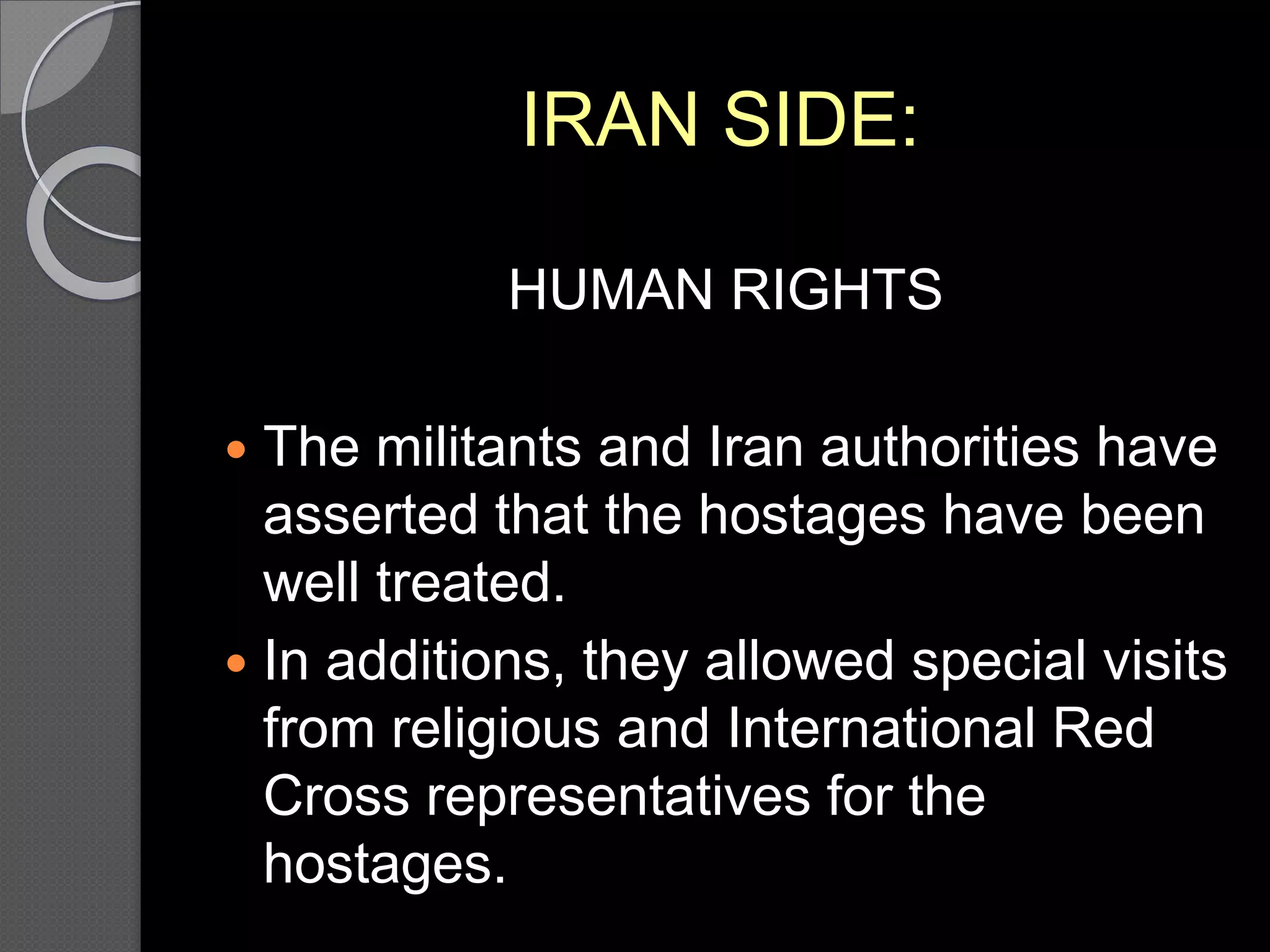 IRAN SIDE:
HUMAN RIGHTS
 The militants and Iran authorities have
asserted that the hostages have been
well treated.
 In additions, they allowed special visits
from religious and International Red
Cross representatives for the
hostages.
 