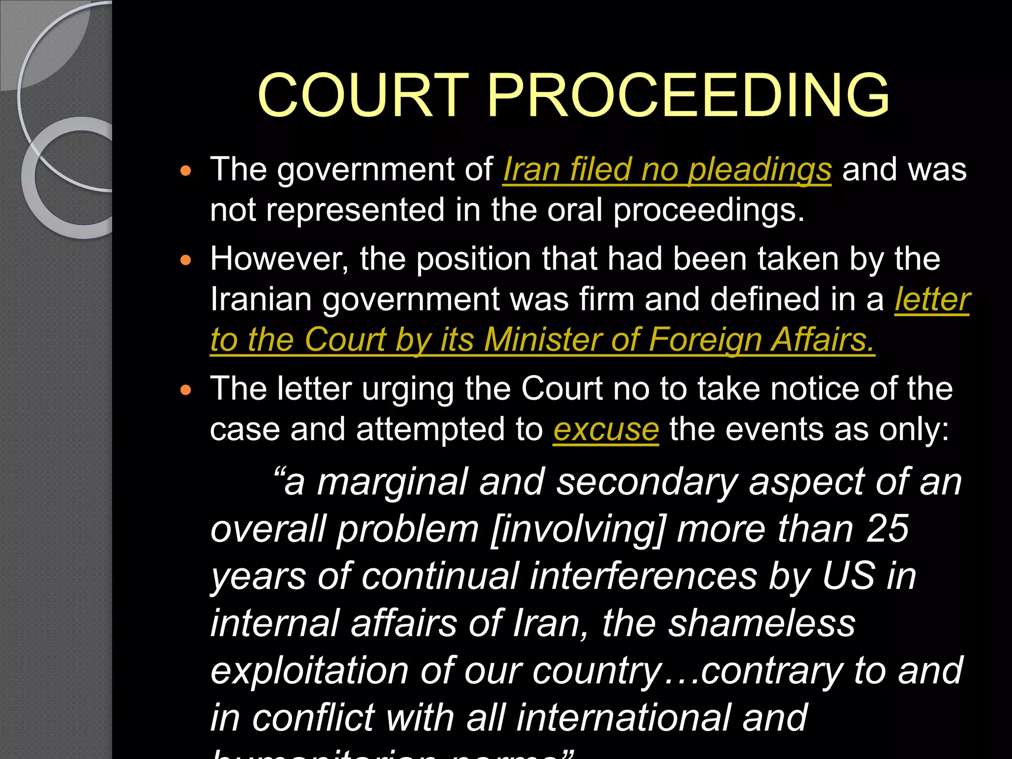 COURT PROCEEDING
 The government of Iran filed no pleadings and was
not represented in the oral proceedings.
 However, the position that had been taken by the
Iranian government was firm and defined in a letter
to the Court by its Minister of Foreign Affairs.
 The letter urging the Court no to take notice of the
case and attempted to excuse the events as only:
“a marginal and secondary aspect of an
overall problem [involving] more than 25
years of continual interferences by US in
internal affairs of Iran, the shameless
exploitation of our country…contrary to and
in conflict with all international and
 