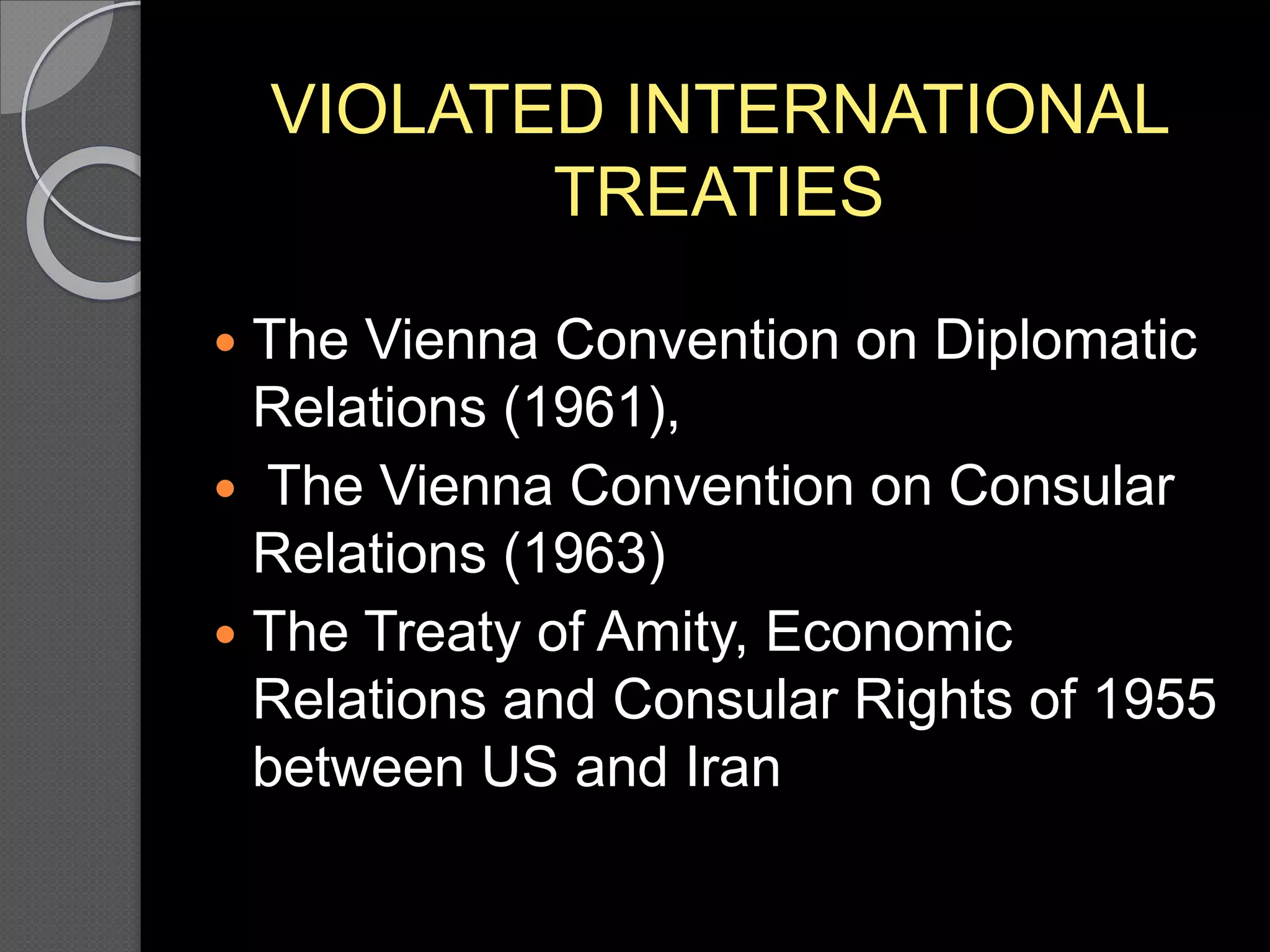 VIOLATED INTERNATIONAL
TREATIES
 The Vienna Convention on Diplomatic
Relations (1961),
 The Vienna Convention on Consular
Relations (1963)
 The Treaty of Amity, Economic
Relations and Consular Rights of 1955
between US and Iran
 