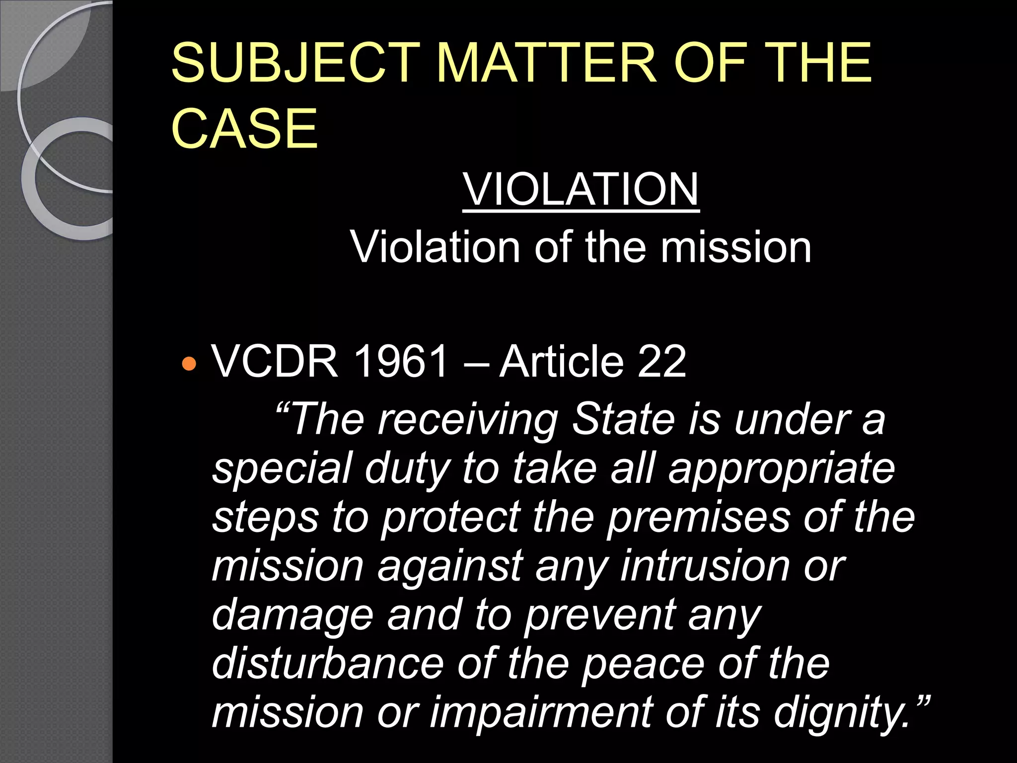 SUBJECT MATTER OF THE
CASE
VIOLATION
Violation of the mission
 VCDR 1961 – Article 22
“The receiving State is under a
special duty to take all appropriate
steps to protect the premises of the
mission against any intrusion or
damage and to prevent any
disturbance of the peace of the
mission or impairment of its dignity.”
 