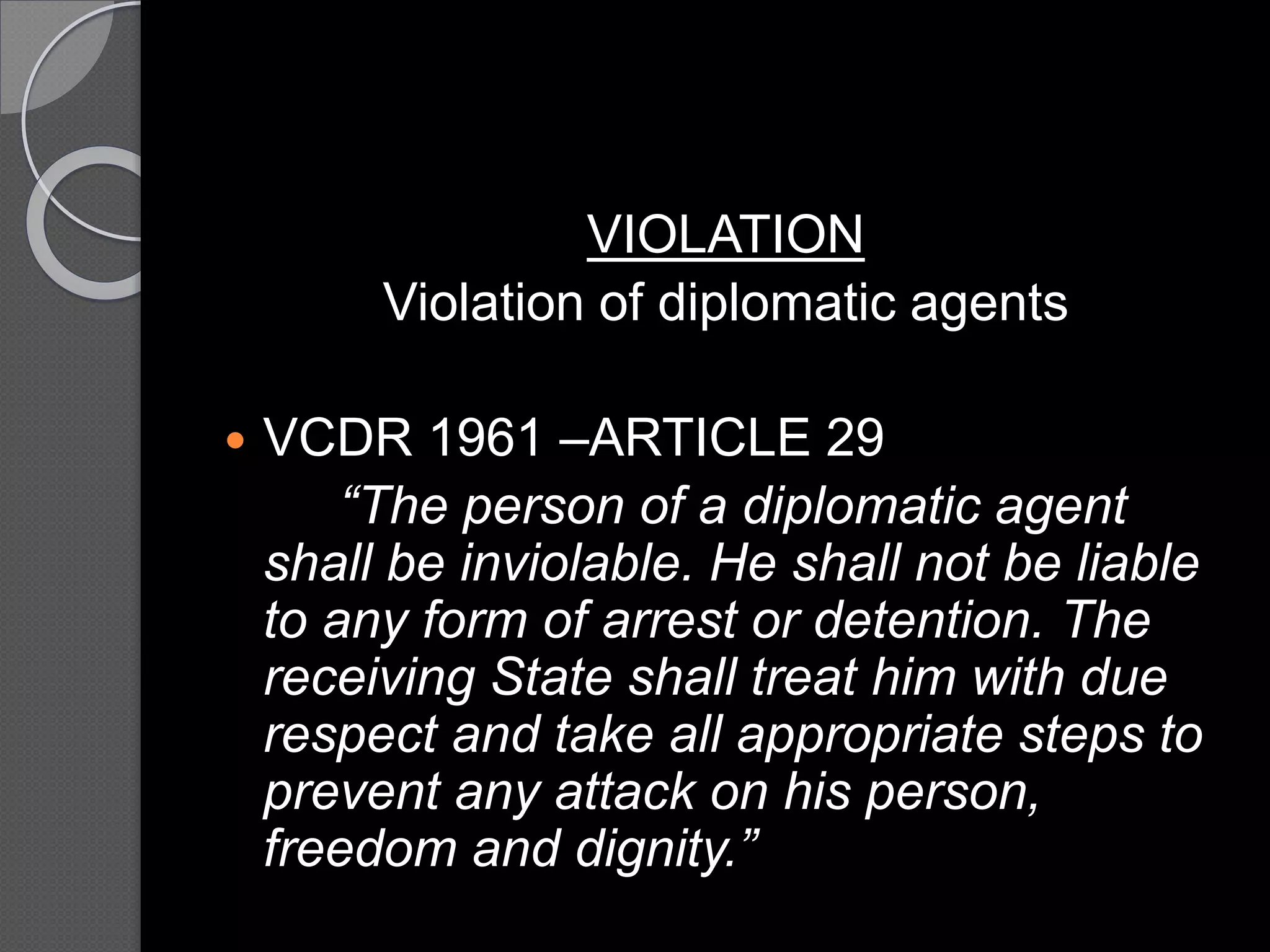 VIOLATION
Violation of diplomatic agents
 VCDR 1961 –ARTICLE 29
“The person of a diplomatic agent
shall be inviolable. He shall not be liable
to any form of arrest or detention. The
receiving State shall treat him with due
respect and take all appropriate steps to
prevent any attack on his person,
freedom and dignity.”
 
