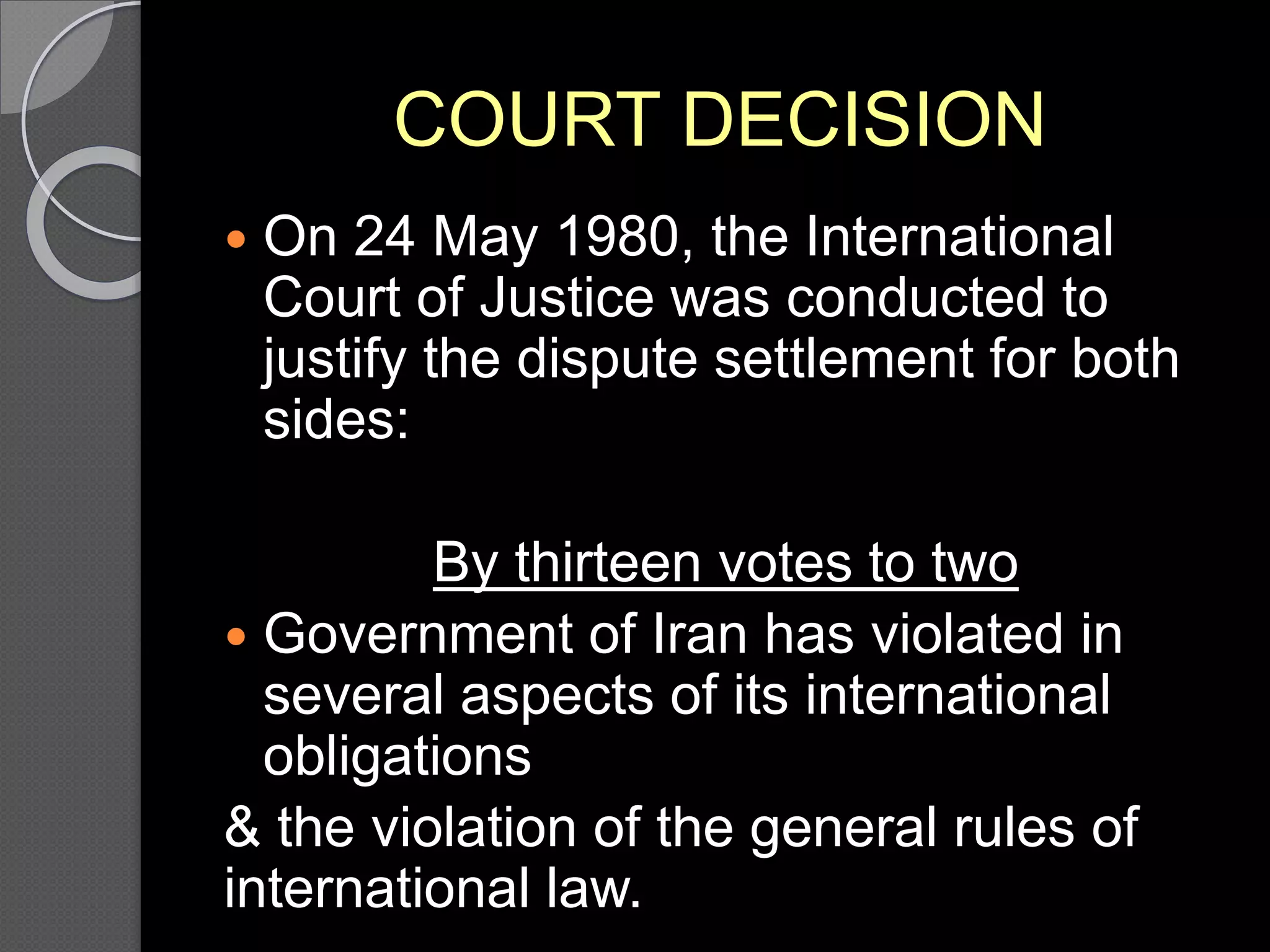 COURT DECISION
 On 24 May 1980, the International
Court of Justice was conducted to
justify the dispute settlement for both
sides:
By thirteen votes to two
 Government of Iran has violated in
several aspects of its international
obligations
& the violation of the general rules of
international law.
 