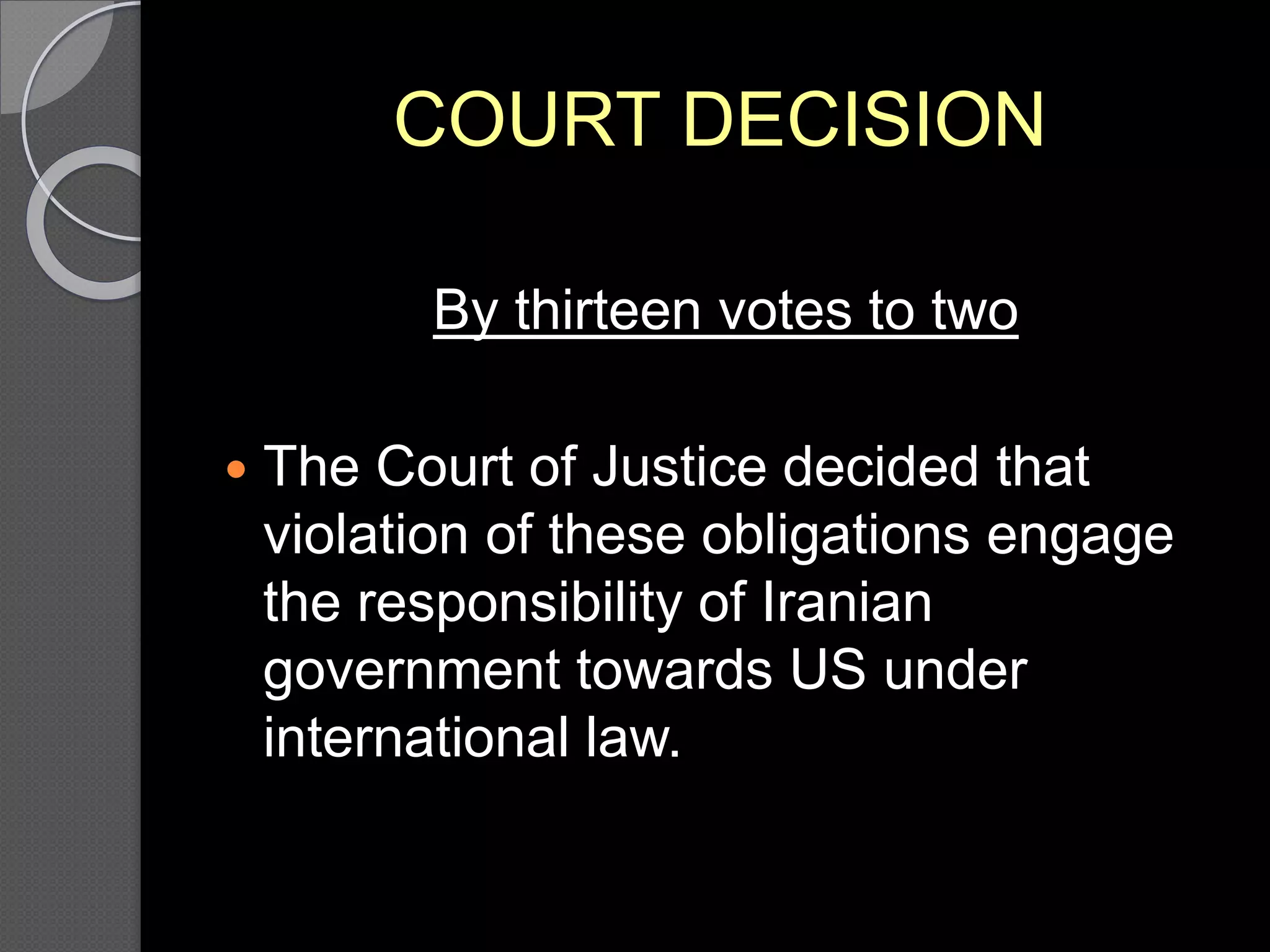 COURT DECISION
By thirteen votes to two
 The Court of Justice decided that
violation of these obligations engage
the responsibility of Iranian
government towards US under
international law.
 