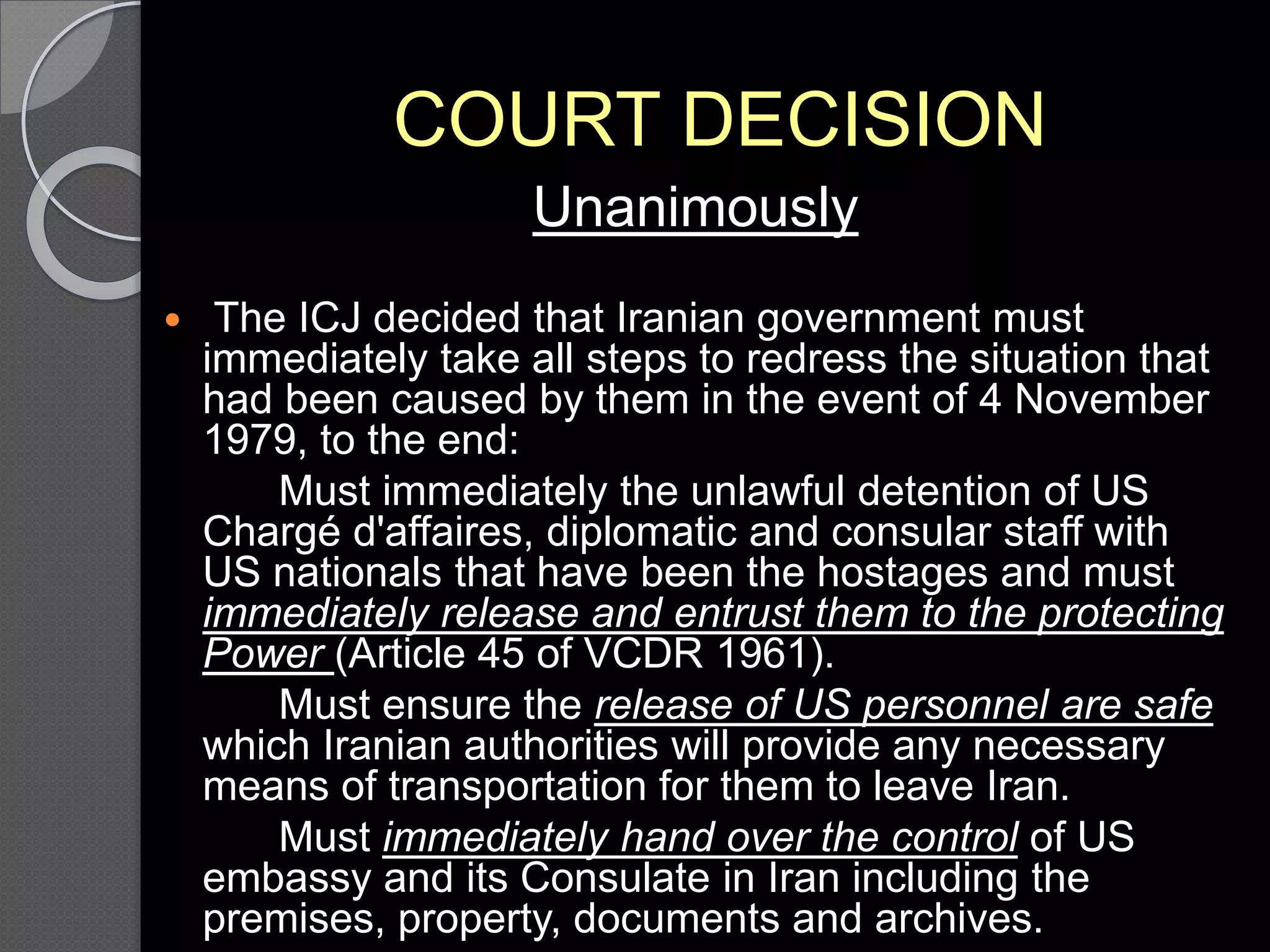 COURT DECISION
Unanimously
 The ICJ decided that Iranian government must
immediately take all steps to redress the situation that
had been caused by them in the event of 4 November
1979, to the end:
Must immediately the unlawful detention of US
Chargé d'affaires, diplomatic and consular staff with
US nationals that have been the hostages and must
immediately release and entrust them to the protecting
Power (Article 45 of VCDR 1961).
Must ensure the release of US personnel are safe
which Iranian authorities will provide any necessary
means of transportation for them to leave Iran.
Must immediately hand over the control of US
embassy and its Consulate in Iran including the
premises, property, documents and archives.
 