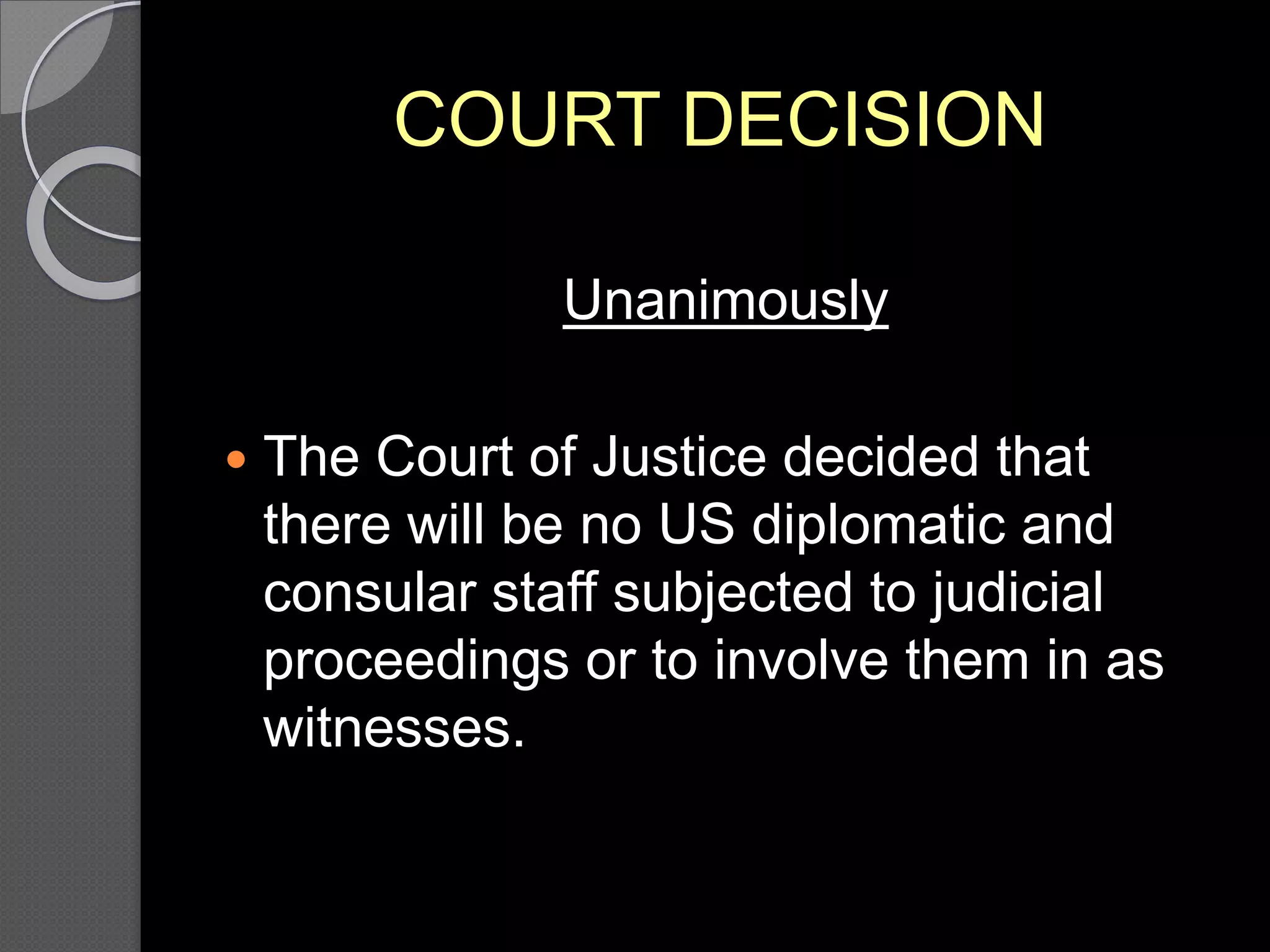 COURT DECISION
Unanimously
 The Court of Justice decided that
there will be no US diplomatic and
consular staff subjected to judicial
proceedings or to involve them in as
witnesses.
 