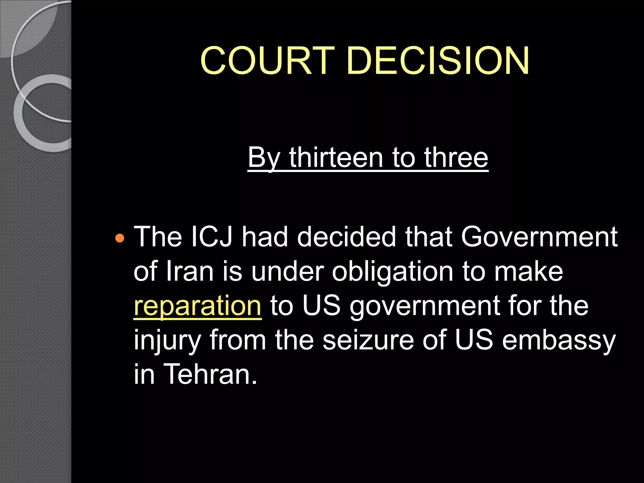 COURT DECISION
By thirteen to three
 The ICJ had decided that Government
of Iran is under obligation to make
reparation to US government for the
injury from the seizure of US embassy
in Tehran.
 