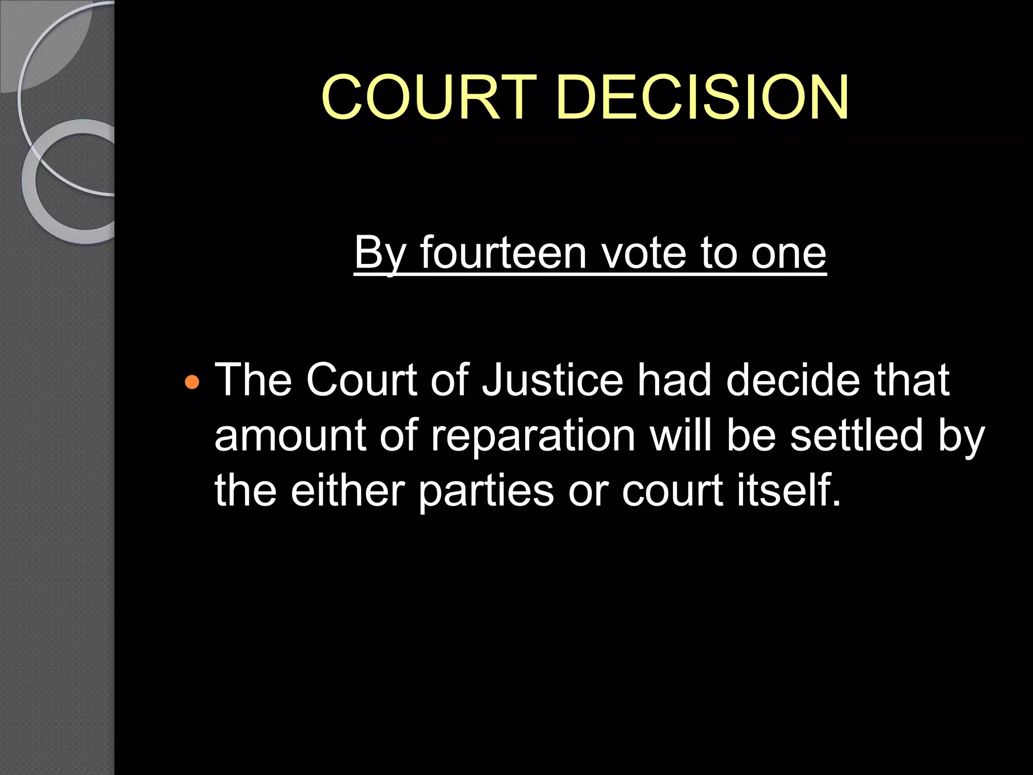 COURT DECISION
By fourteen vote to one
 The Court of Justice had decide that
amount of reparation will be settled by
the either parties or court itself.
 
