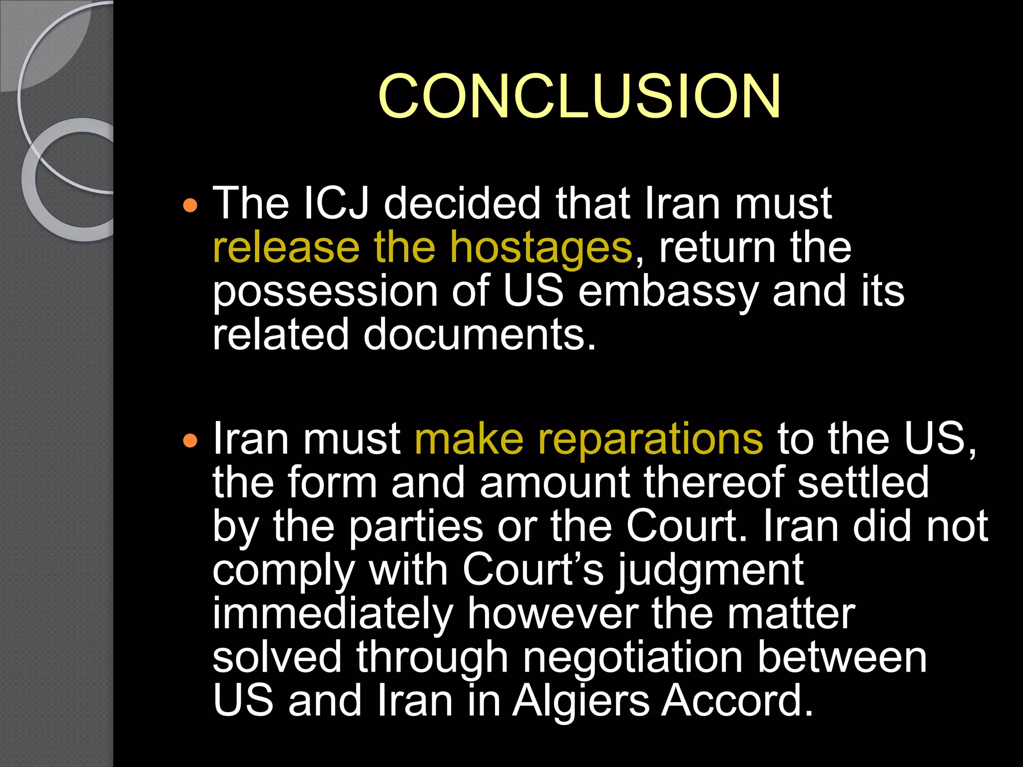 CONCLUSION
 The ICJ decided that Iran must
release the hostages, return the
possession of US embassy and its
related documents.
 Iran must make reparations to the US,
the form and amount thereof settled
by the parties or the Court. Iran did not
comply with Court’s judgment
immediately however the matter
solved through negotiation between
US and Iran in Algiers Accord.
 