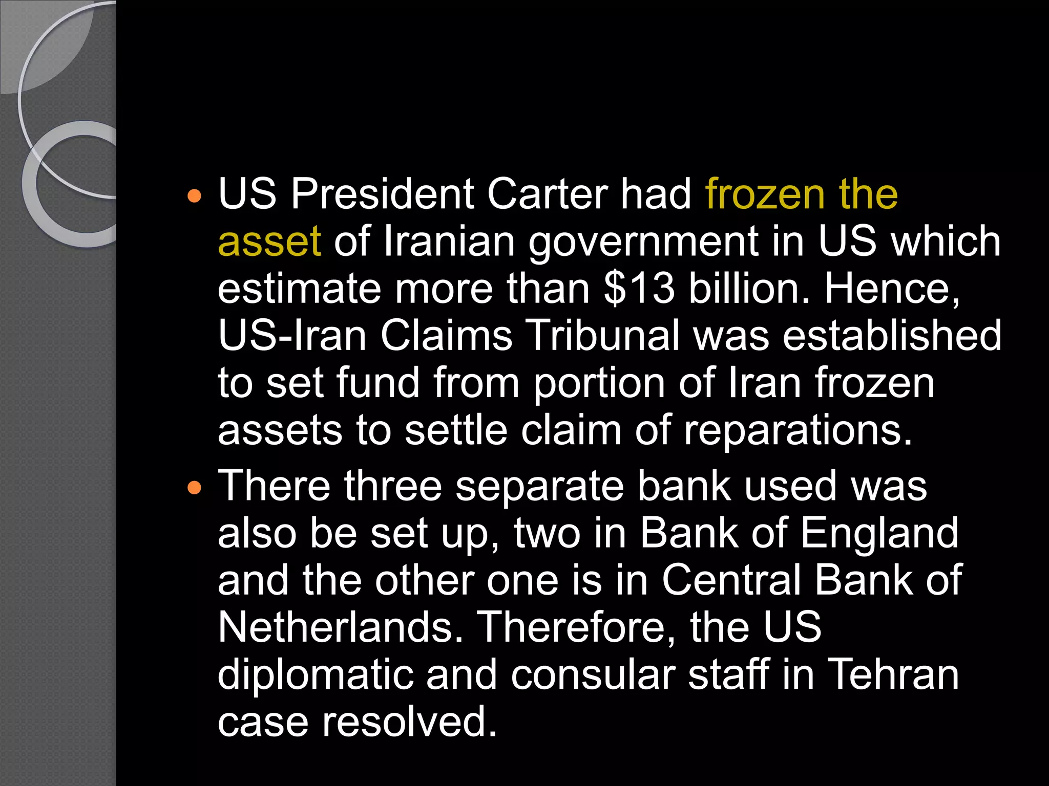 US President Carter had frozen the
asset of Iranian government in US which
estimate more than $13 billion. Hence,
US-Iran Claims Tribunal was established
to set fund from portion of Iran frozen
assets to settle claim of reparations.
 There three separate bank used was
also be set up, two in Bank of England
and the other one is in Central Bank of
Netherlands. Therefore, the US
diplomatic and consular staff in Tehran
case resolved.
 