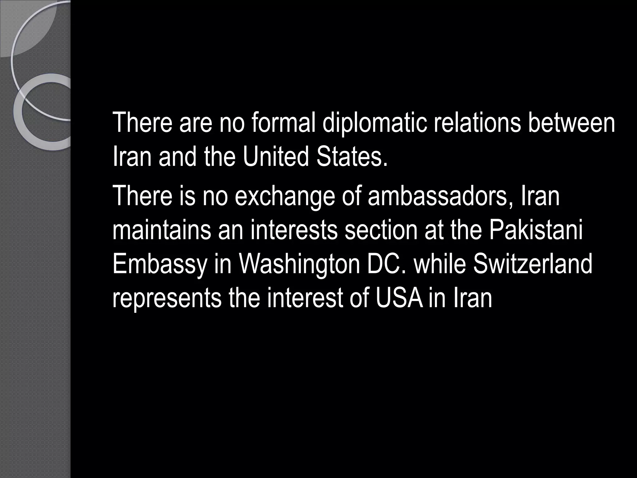 There are no formal diplomatic relations between
Iran and the United States.
There is no exchange of ambassadors, Iran
maintains an interests section at the Pakistani
Embassy in Washington DC. while Switzerland
represents the interest of USA in Iran
 