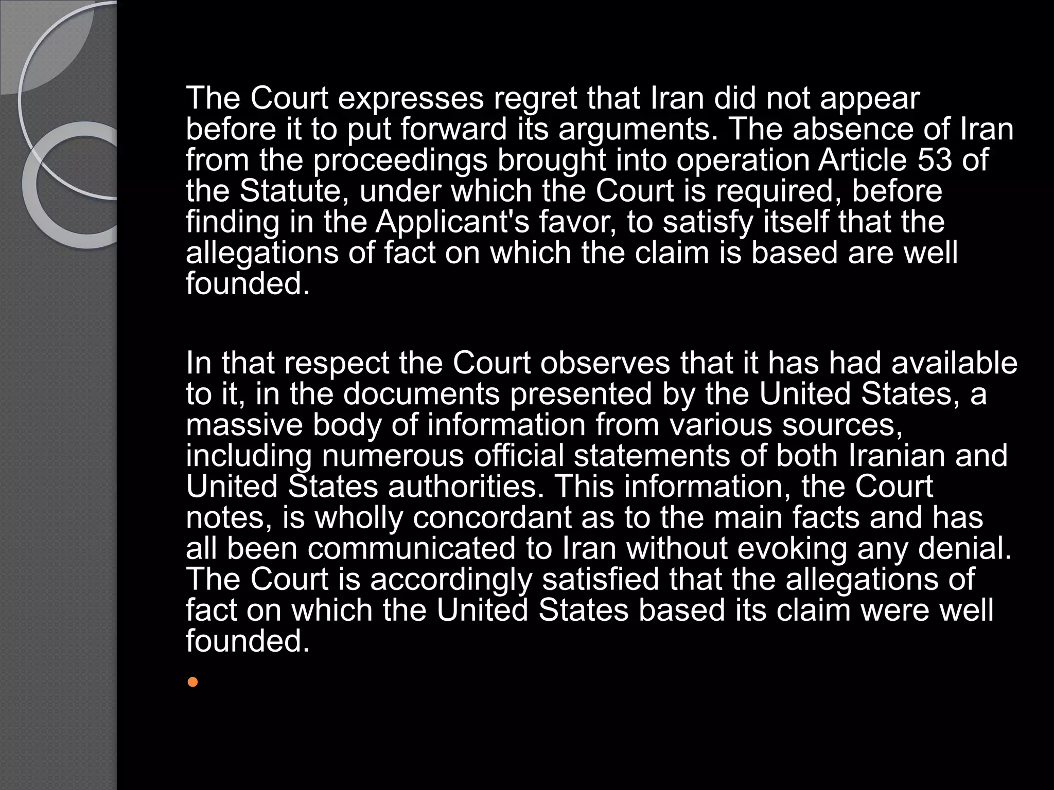 The Court expresses regret that Iran did not appear
before it to put forward its arguments. The absence of Iran
from the proceedings brought into operation Article 53 of
the Statute, under which the Court is required, before
finding in the Applicant's favor, to satisfy itself that the
allegations of fact on which the claim is based are well
founded.
In that respect the Court observes that it has had available
to it, in the documents presented by the United States, a
massive body of information from various sources,
including numerous official statements of both Iranian and
United States authorities. This information, the Court
notes, is wholly concordant as to the main facts and has
all been communicated to Iran without evoking any denial.
The Court is accordingly satisfied that the allegations of
fact on which the United States based its claim were well
founded.

 