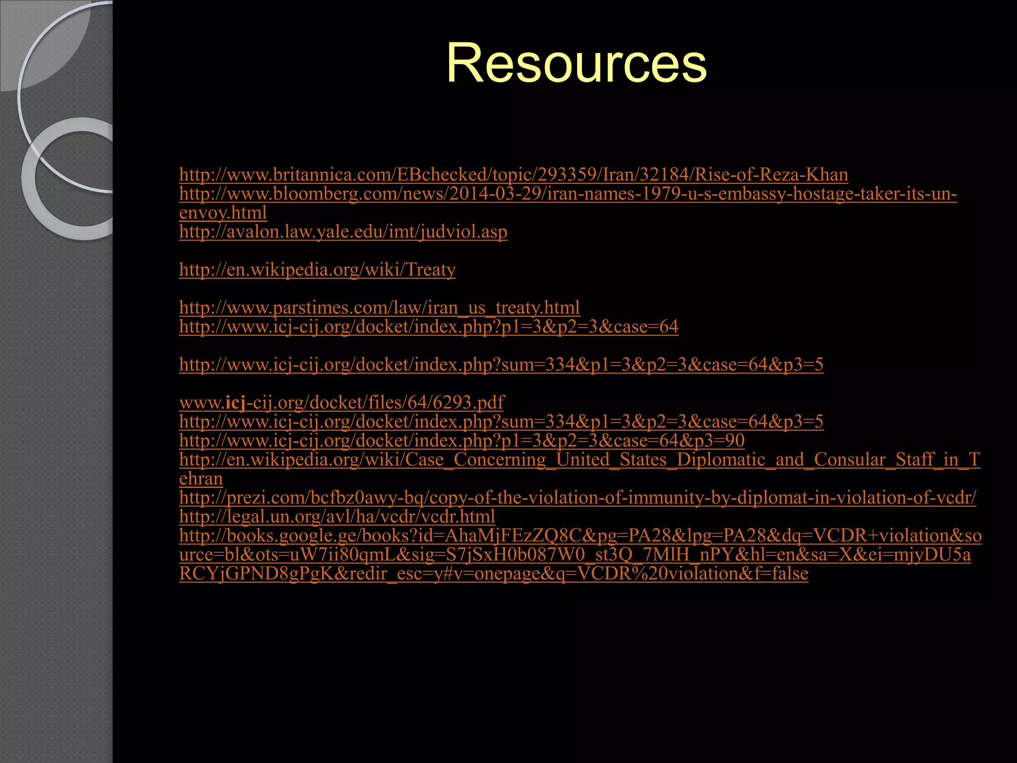 Resources
http://www.britannica.com/EBchecked/topic/293359/Iran/32184/Rise-of-Reza-Khan
http://www.bloomberg.com/news/2014-03-29/iran-names-1979-u-s-embassy-hostage-taker-its-un-
envoy.html
http://avalon.law.yale.edu/imt/judviol.asp
http://en.wikipedia.org/wiki/Treaty
http://www.parstimes.com/law/iran_us_treaty.html
http://www.icj-cij.org/docket/index.php?p1=3&p2=3&case=64
http://www.icj-cij.org/docket/index.php?sum=334&p1=3&p2=3&case=64&p3=5
www.icj-cij.org/docket/files/64/6293.pdf
http://www.icj-cij.org/docket/index.php?sum=334&p1=3&p2=3&case=64&p3=5
http://www.icj-cij.org/docket/index.php?p1=3&p2=3&case=64&p3=90
http://en.wikipedia.org/wiki/Case_Concerning_United_States_Diplomatic_and_Consular_Staff_in_T
ehran
http://prezi.com/bcfbz0awy-bq/copy-of-the-violation-of-immunity-by-diplomat-in-violation-of-vcdr/
http://legal.un.org/avl/ha/vcdr/vcdr.html
http://books.google.ge/books?id=AhaMjFEzZQ8C&pg=PA28&lpg=PA28&dq=VCDR+violation&so
urce=bl&ots=uW7ii80qmL&sig=S7jSxH0b087W0_st3Q_7MlH_nPY&hl=en&sa=X&ei=mjyDU5a
RCYjGPND8gPgK&redir_esc=y#v=onepage&q=VCDR%20violation&f=false
 