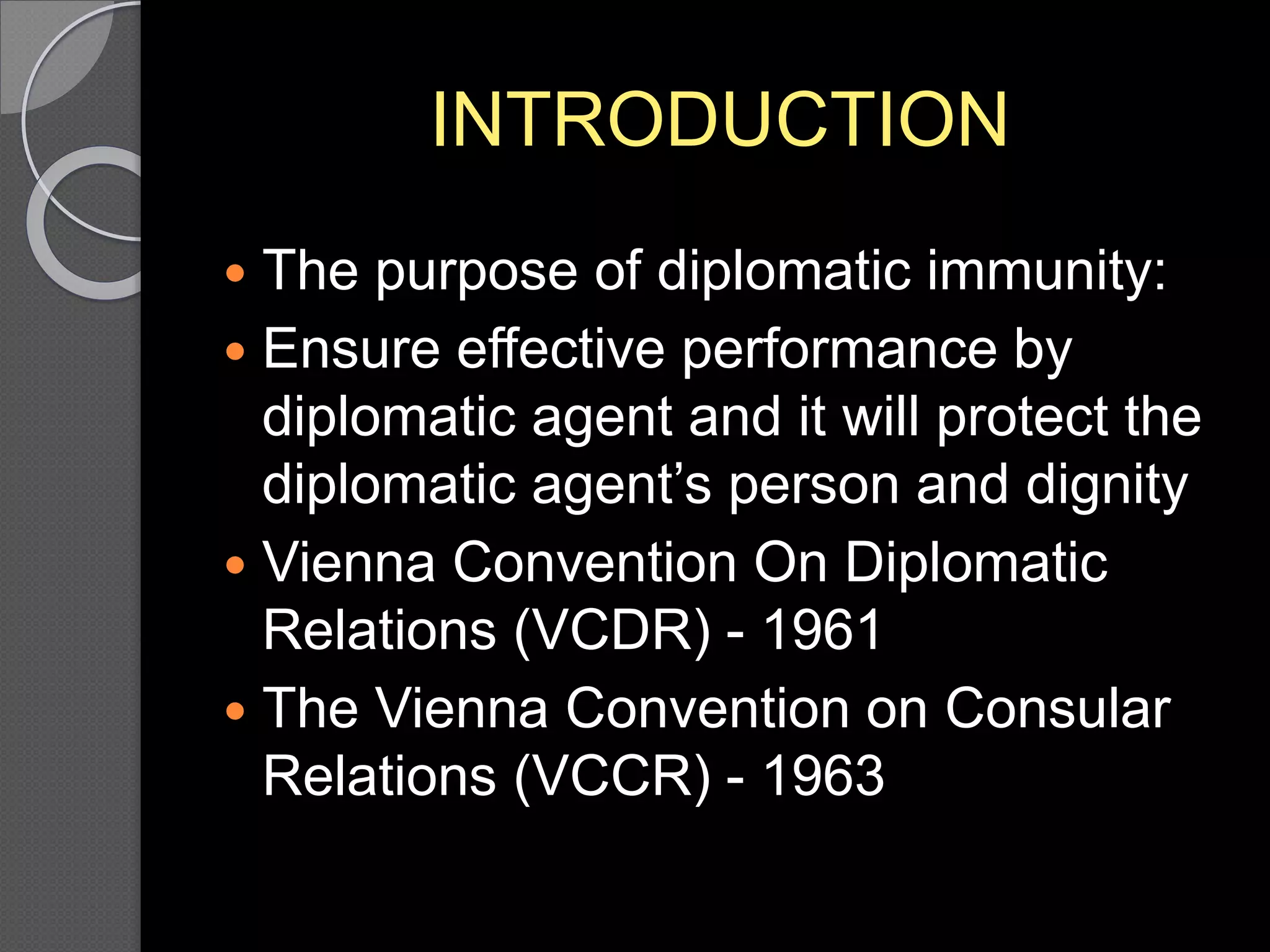 INTRODUCTION
 The purpose of diplomatic immunity:
 Ensure effective performance by
diplomatic agent and it will protect the
diplomatic agent’s person and dignity
 Vienna Convention On Diplomatic
Relations (VCDR) - 1961
 The Vienna Convention on Consular
Relations (VCCR) - 1963
 