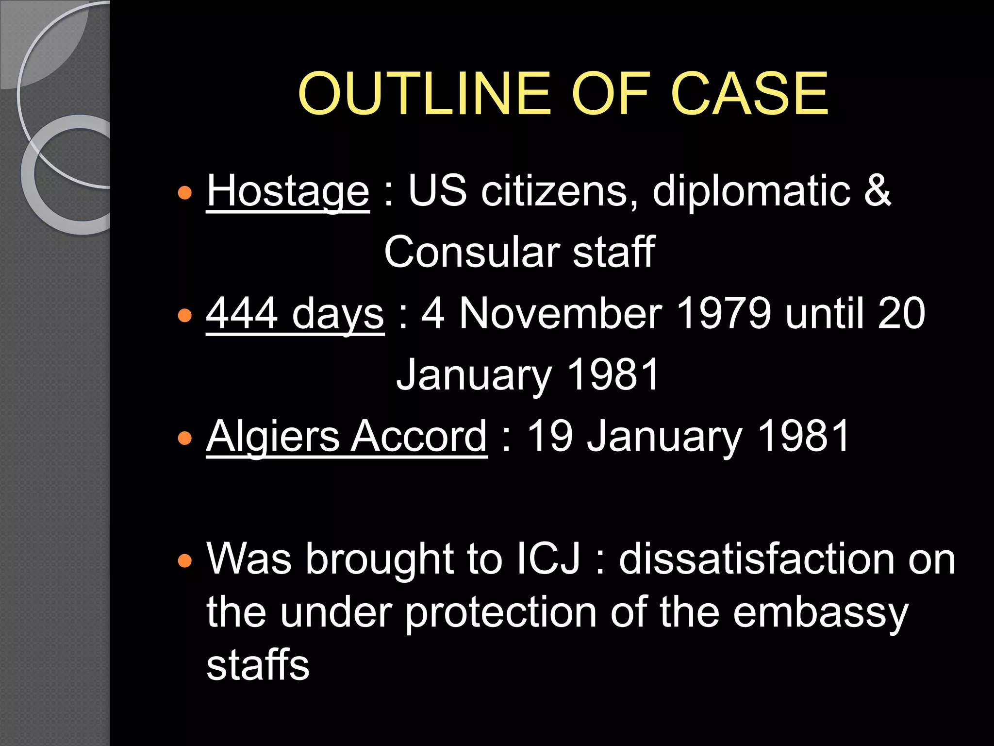 OUTLINE OF CASE
 Hostage : US citizens, diplomatic &
Consular staff
 444 days : 4 November 1979 until 20
January 1981
 Algiers Accord : 19 January 1981
 Was brought to ICJ : dissatisfaction on
the under protection of the embassy
staffs
 