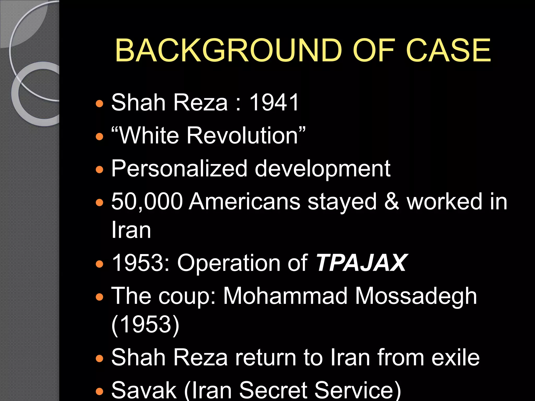 BACKGROUND OF CASE
 Shah Reza : 1941
 “White Revolution”
 Personalized development
 50,000 Americans stayed & worked in
Iran
 1953: Operation of TPAJAX
 The coup: Mohammad Mossadegh
(1953)
 Shah Reza return to Iran from exile
 Savak (Iran Secret Service)
 