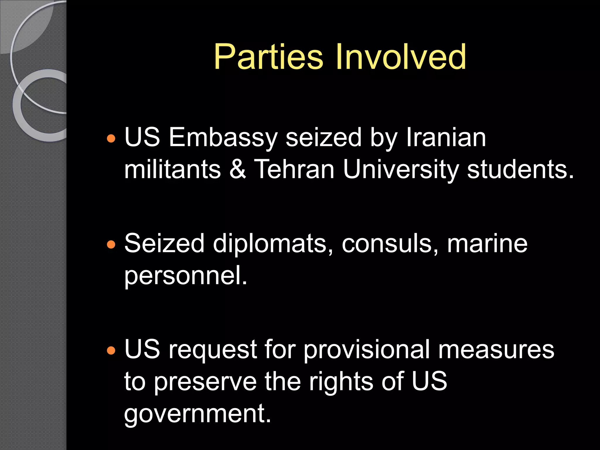 Parties Involved
 US Embassy seized by Iranian
militants & Tehran University students.
 Seized diplomats, consuls, marine
personnel.
 US request for provisional measures
to preserve the rights of US
government.
 