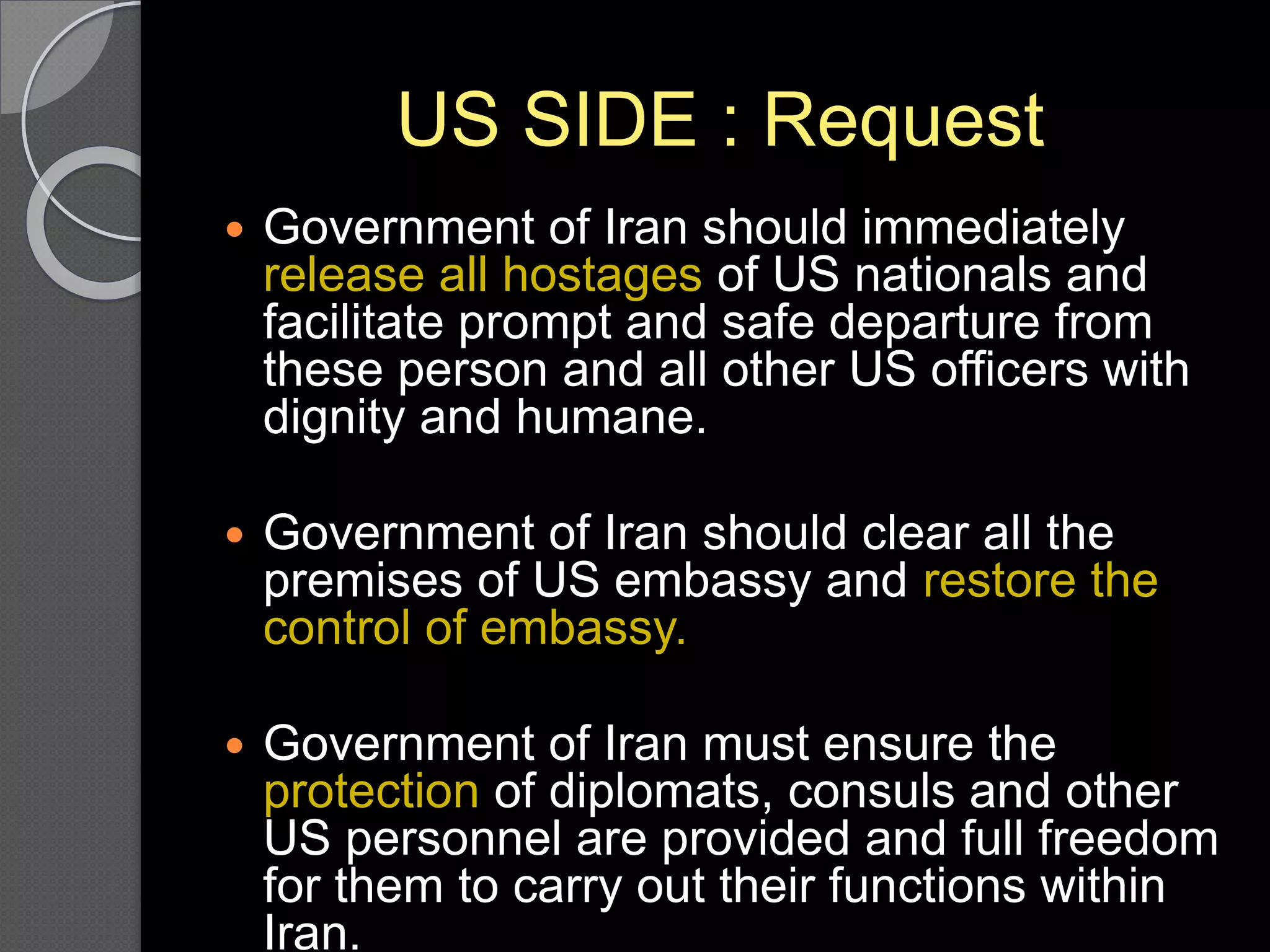 US SIDE : Request
 Government of Iran should immediately
release all hostages of US nationals and
facilitate prompt and safe departure from
these person and all other US officers with
dignity and humane.
 Government of Iran should clear all the
premises of US embassy and restore the
control of embassy.
 Government of Iran must ensure the
protection of diplomats, consuls and other
US personnel are provided and full freedom
for them to carry out their functions within
Iran.
 