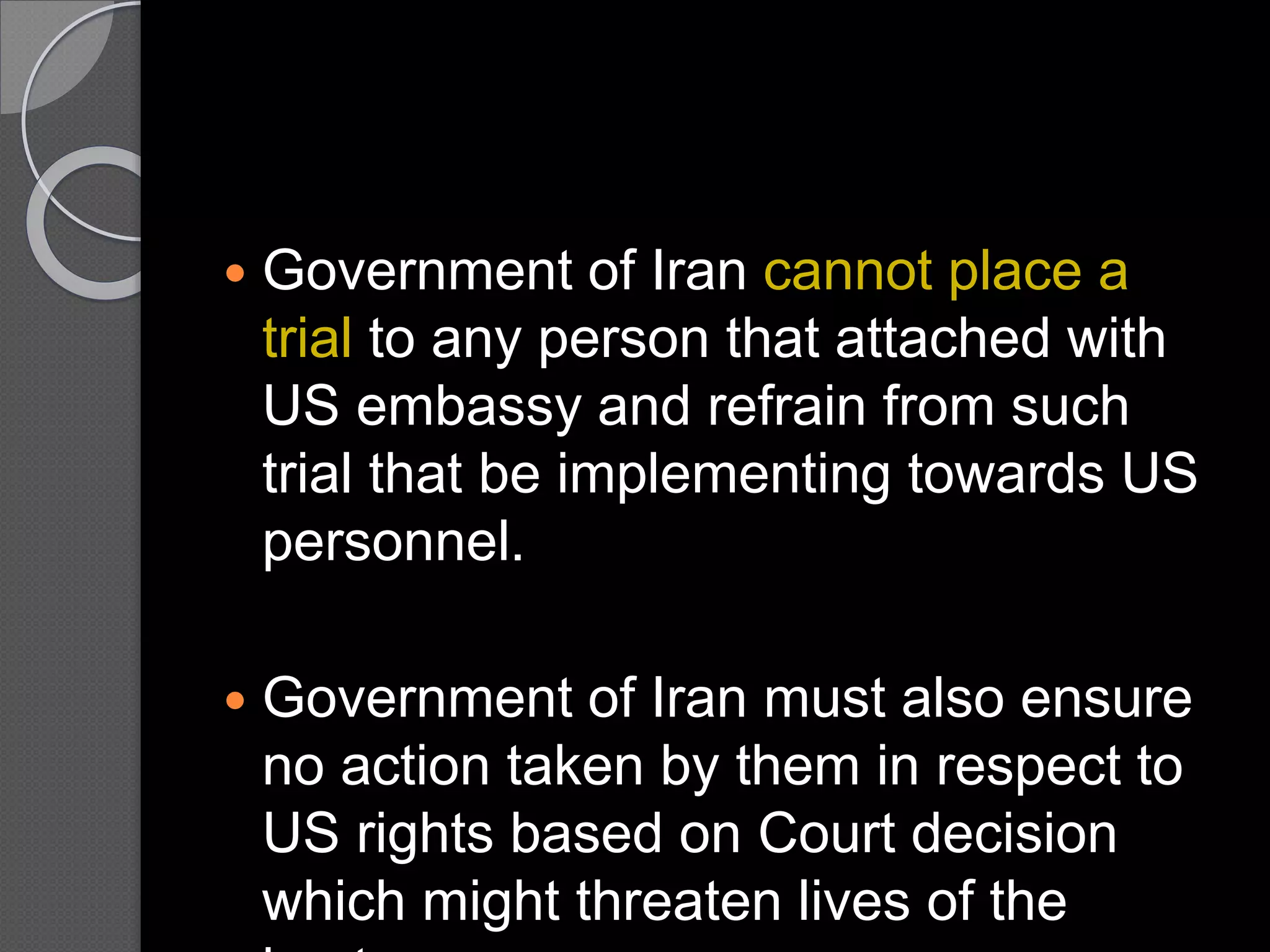  Government of Iran cannot place a
trial to any person that attached with
US embassy and refrain from such
trial that be implementing towards US
personnel.
 Government of Iran must also ensure
no action taken by them in respect to
US rights based on Court decision
which might threaten lives of the
 