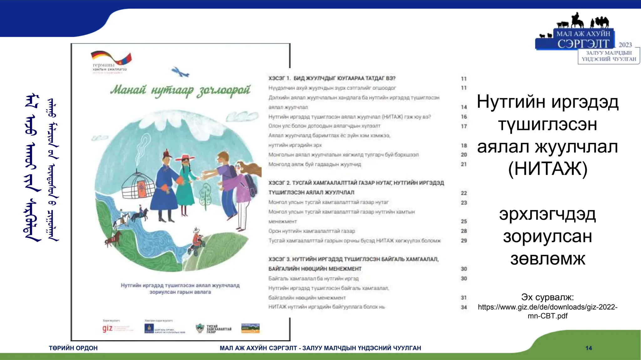 ᠮᠠᠯ
ᠠᠵᠤ
ᠠᠬᠤᠢ
ᠶᠢᠨ
ᠰᠡᠷᠭᠦᠯᠲᠡ
ᠵᠠᠯᠠᠭᠤ
ᠮᠠᠯᠴᠢᠳ
ᠤᠨ
ᠦᠨᠳᠦᠰᠦᠨ
ᠦ
ᠴᠢᠭᠤᠯᠭᠠᠨ
ТӨРИЙН ОРДОН МАЛ АЖ АХУЙН СЭРГЭЛТ - ЗАЛУУ МАЛЧДЫН ҮНДЭСНИЙ ЧУУЛГАН 14
Нутгийн иргэдэд
түшиглэсэн
аялал жуулчлал
(НИТАЖ)
эрхлэгчдэд
зориулсан
зөвлөмж
Эх сурвалж:
https://www.giz.de/de/downloads/giz-2022-
mn-CBT.pdf
 
