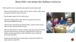 Сайн нэрийг хүсэвч олдохгүй, муу нэрийг хусавч арилахгүй
- Монгол айлаар Монгол орныг таньж, цааш гэр бүл, найз нөхөд,
интернэтэд бичиж, ярьж түгээдэг
- Гар утсаараа зураг бичлэг хийж үлдэх
- Хэрэглэж байгаа вэбээ сайн ойлгож, үр дүнтэй хэрэглэх,
айлчиндаа reference бичих,
- Араасаа муу, муухай үр дагавартай архи, тамхи, хулгай, худал
ярих тэвчих, үйлдэхгүй байх чухал
- Монгол орон, Монгол хүний талаарх эерэг бус мэдээлэл болчих
магадлалтай болон ёс заншлаас гадуурх бүхий л зүйлс юу
байна, амьдралдаа байгаа тийм зүйлсийг таньж, байхгүй
болгоход анхаарна.
- Гадаад хүний өөрийнх нь хориглодог, цээрлэдэг зүйлийг нь
ярих, үзүүлэх хориотой
 