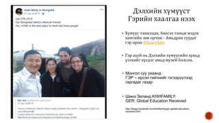  Хүмүүс танилцах, биесээ таньж мэдэх
хамгийн зөв орчин - Амьдран суудаг
гэр орон #ХоостАйл
 Гэр ахуй нь Дэлхийн хүмүүсийн хувьд
үзэхийг хүсдэг амьд музей болсон.
 Монгол суу ухаанд
ГЭР – ирсэн гийчнийг гэгээрүүлээд
гаргадаг газар
 Шинэ Зеланд KIWIFAMILY:
GER: Global Education Received
http://blogs.bootsnall.com/kiwifamily/ger-global-education-
received.html
 