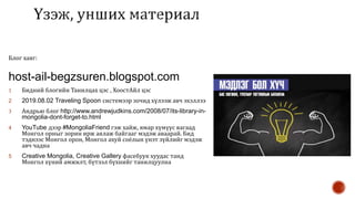 Блог хаяг:
host-ail-begzsuren.blogspot.com
1 Бидний блогийн Танилцах цэс , ХоостАйл цэс
2 2019.08.02 Traveling Spoon системээр зочид хүлээж авч эхэллээ
3 Андрью блог http://www.andrewjudkins.com/2008/07/its-library-in-
mongolia-dont-forget-to.html
4 YouTube дээр #MongoliaFriend гэж хайж, ямар хүмүүс яагаад
Монгол орныг зорин ирж аялаж байгааг мэдэж аваарай. Бид
тэднээс Монгол орон, Монгол ахуй соёлын үнэт зүйлийг мэдэж
авч чадна
5 Creative Mongolia, Creative Gallery фасебуук хуудас танд
Монгол хүний амжилт, бүтээл бүхнийг танилцуулна
 