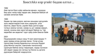 1982
Аав гэртээ Орос хоёр найзыгаа авчирч, хүүхдүүд
бид орос чихэр хоёр гардан авч, баярлаж байсан ой
санамж хөтөлсөн байх
1990
Хөдөө гэр гөеө дээрээ, малчин ахындаа сургуулийн
зуны амралтаараа очиж хонь хариулах, үнээ
ивэлгэх, айраг бүлэх, үхрийн баас дэлгэх өдөр
тутмын ажилд туслаж, намар нь уут саваар ааруул,
ээзгий, хонины мах зэрэгтэй ирдэг байсан нь “гар
хөдөлбөл ам хөдөлнө” гэдэг зүйр үгийн биелэл байв
2001
Нацагдоржийн номын санд 14 жил ажиллахдаа 11
удаа гадаад улсад ажлаар явсан. Унгар улсад
сургалтаар очиход Будапештын онгоцны буудал
дээр Монгол оюутан, хэвлэлийн технологиор
суралцаж байгаа залуу тааралдаж, надад тусласан
үйл явдал надад хэн нэгэнд тус болох нь үргэлж
дурсагдаж байдгийг мэдрүүлсэн.
 