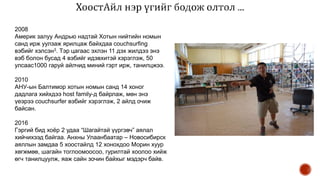 2008
Америк залуу Андрью надтай Хотын нийтийн номын
санд ирж уулзаж ярилцаж байхдаа couchsurfing
вэбийг хэлсэн3. Тэр цагаас эхлэн 11 дэх жилдээ энэ
вэб болон бусад 4 вэбийг идэвхитэй хэрэглэж, 50
улсаас1000 гаруй айлчид миний гэрт ирж, танилцжээ.
2010
АНУ-ын Балтимор хотын номын санд 14 хоног
дадлага хийхдээ host family-д байрлаж, мөн энэ
үеэрээ couchsurfer вэбийг хэрэглэж, 2 айлд очиж
байсан.
2016
Гэргий бид хоёр 2 удаа “Шагайтай үүргэвч” аялал
хийчихээд байгаа. Анхны Улаанбаатар – Новосибирск
аяллын замдаа 5 хоостайлд 12 хонохдоо Морин хуур
хөгжмөө, шагайн тоглоомоосоо, гурилтай хоолоо хийж
өгч танилцуулж, яаж сайн зочин байхыг мэдэрч байв.
 