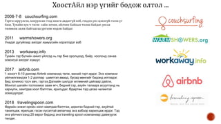 2008-7-8 couchsurfing.com
Гэртээ ирүүлсэн, хонуулсан гээд мөнгө авдаггүй вэб, гэхдээ үнэ цэнэгүй гэсэн үг
биш. Тухайн хүн ч гэсэн сайн зочин, айлчин байхын төлөө байдаг, улсаа
төлөөлж аялж байгаагаа үргэлж мэдэж байдаг.
2011 warmshowers.org
Унадаг дугуйгаар аялдаг хүмүүсийн хэрэглэдэг вэб
2013 workaway.info
Тухайн гэр бүлийн ажил үйлсэд нь гар бие оролцоод, байр, хоолонд санаа
зовохгүй аялдаг хүмүүс
2017 airbnb.com
1 хоногт 8-10 доллар Airbnb компанид төлж, миний гэрт ирдэг. Энэ компани
үйлчилгээндээ 1-2 доллар шимтгэл аваад, бусад мөнгийг бидэнд илгээдэг.
Бид зочиноо тосч авч, гэртээ Дэлхийн шилдэг өглөөний цайгаар дайлж,
Монгол шагайн тоглоомоо зааж өгч, бидний гэр, ахуйн талаарх асуултанд нь
хариулж, хамтдаа хоол бэлтгэж, ярилцдаг. Өдөртөө тэд цагаа чөлөөтэй
зохицуулдаг.
2018 travelingspoon.com
Өдрийн эсвэл оройн хоол хамтдаа бэлтгэж, идэнгээ бидний гэр, ахуйтай
танилцаж, ярилцах гэсэн хүсэлтэй аялагчид энэ вэбээр харилцаж ирдэг. Тэд
энэ үйлчилгээнд 20 еврог бидэнд энэ traveling spoon компаниар дамжуулж
төлдөг.
 