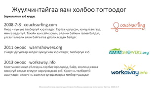 Монголын Бэлчээр Ашиглагчдын Нэгдсэн Холбооны захиалгаар энэ агуулгыг бэлтгэв. 2020.10.7
Жуулчинтайгаа яаж холбоо тогтоодог
Зориулалтын вэб хуудас
2008-7-8 couchsurfing.com
Ямар ч хүн үнэ төлбөргүй хэрэглэдэг. Гэртээ ирүүлсэн, хонуулсан гээд
мөнгө авдаггүй. Тухайн хүн сайн зочин, айлчин байхын төлөө байдаг,
улсаа төлөөлж аялж байгаагаа үргэлж мэдэж байдаг.
2011 оноос warmshowers.org
Унадаг дугуйгаар аялдаг хүмүүсийн хэрэглэдэг, төлбөргүй вэб
2013 оноос workaway.info
Хоостынхоо ажил үйлсэд нь гар бие оролцоод, байр, хоолонд санаа
зовохгүй аялдаг хүмүүст зориулагдсан вэб. Хоост нь төлбөргүй
ашигладаг, аялагч нь ашиглах хугацаагаараа төлбөр тушаадаг
 