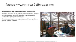 Монголын Бэлчээр Ашиглагчдын Нэгдсэн Холбооны захиалгаар энэ агуулгыг бэлтгэв. 2020.10.7
Гэртээ жуулчингаа байлгадаг тул
Жуулчинтайгаа хамт байх цагийг гаргах шаардлагатай
Энэ өдөр хэн хаана юу юу хийхээр төлөвлөж байгаа, юунд нь
жуулчин оролцох хүсэлтэйг ярилцаж, жуулчингаа ажил
амьдралдаа оролцуулахыг хичээдэг.
Жуулчин маань хотын төв рүү явах ажилтай бол түүнийг нь
сонсож, зөвлөж дэмждэг.
 