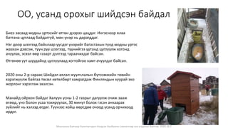 Монголын Бэлчээр Ашиглагчдын Нэгдсэн Холбооны захиалгаар энэ агуулгыг бэлтгэв. 2020.10.7
ОО, усанд орохыг шийдсэн байдал
Биеэ засаад модны үртэсийг өтгөн дээрээ цацдаг. Ингэснээр ялаа
батгана цуглаад байдаггүй, мөн үнэр нь дарагддаг.
Нэг доор шээгээд байхлаар үүсдэг үнэрийг багасгахын тулд модны үртэс
жаахан дэвсэж, түүн рүү шээгээд, түүнийгээ уутанд цуглуулж хогонд
ачуулах, эсвэл өөр газарт дэлгээд тараачихдаг байсан.
Өтгөнөө уут шуудайнд цуглуулаад хогтойгоо хамт ачуулдаг байсан.
2020 оны 2-р сараас Шийдэл аялал жуулчлалын бүтээмжийн төвийн
хэрэгжүүлж байгаа төсөл хөтөлбөрт хамрагдаж Финляндын хуурай эко
жорлонг хэрэглэж эхэлсэн.
Манайд ойрхон байдаг Халуун усны 1-2 газрыг дагуулж очиж зааж
өгөөд, үнэ болон усаа тохируулах, 30 минут болох гэсэн анхаарах
зүйлийг нь хэлээд өгдөг. Түүнээс хойш өөрсдөө очоод усанд орчихоод
ирдэг.
 