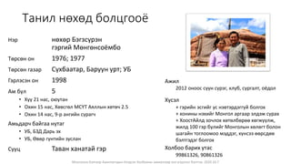 Монголын Бэлчээр Ашиглагчдын Нэгдсэн Холбооны захиалгаар энэ агуулгыг бэлтгэв. 2020.10.7
Танил нөхөд болцгооё
Нэр нөхөр Бэгзсүрэн
гэргий Мөнгөнсоёмбо
Төрсөн он 1976; 1977
Төрсөн газар Сүхбаатар, Баруун урт; УБ
Гэрлэсэн он 1998
Ам бүл 5
• Хүү 21 нас, оюутан
• Охин 15 нас, Хөвсгөл МСҮТ Аяллын хөтөч 2.5
• Охин 14 нас, 9-р ангийн сурагч
Амьдарч байгаа нутаг
• УБ, БЗД Дарь эх
• УБ, Өвөр гүнтийн зуслан
Сууц Таван ханатай гэр
Ажил
2012 оноос сүүн сүрэг, клуб, сургалт, оёдол
Хүсэл
+ гэрийн эсгийг ус нэвтэрдэггүй болгох
+ хонины нэхийг Монгол аргаар элдэж сурах
+ ХоостАйлд зочлох хөтөлбөрөө хөгжүүлж,
жилд 100 гэр бүлийг Монголын хөлөгт болон
шагайн тоглоомоо мэддэг, хүнсээ өөрсдөө
бэлтгэдэг болгох
Холбоо барих утас
99861326, 90861326
 