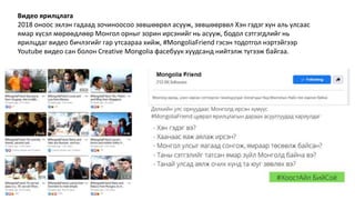 Видео ярилцлага
2018 оноос эхлэн гадаад зочиноосоо зөвшөөрөл асууж, зөвшөөрвөл Хэн гэдэг хүн аль улсаас
ямар хүсэл мөрөөдлөөр Монгол орныг зорин ирсэнийг нь асууж, бодол сэтгэгдлийг нь
ярилцдаг видео бичлэгийг гар утсаараа хийж, #MongoliaFriend гэсэн тодотгол нэртэйгээр
Youtube видео сан болон Creative Mongolia фасебуук хуудсанд нийтэлж түгээж байгаа.
 