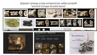 Дараах түлхүүр үгээр интернэтээс хайж үзээрэй
“ancient Europe knuckle bone”
 