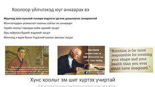 Монголын Бэлчээр Ашиглагчдын Нэгдсэн Холбооны захиалгаар энэ агуулгыг бэлтгэв. 2020.10.7
Хоолоор үйлчлэхэд юуг анхаарах вэ
Жуулчид хоол хүнсний талаарх мэдлэгээ үргэлж дээшлүүлэх сонирхолтой
Монголчуудын уламжлалт хоолны соёлыг их сонирхдог
Гэрийн хоолыг гараараа хийж идэхийг хүсдэг
Орц найрлага бүрийг мэдэхийг хүсдэг
Монголд л идэж болох Үндэсний хоолыг амсахыг хүсдэг
Хүнс хоолыг эм шиг хүртэх учиртай
Унд хоолыг хэтрүүлж бүү хэрэглэ эм мэт шүт
Ухаан билиг оюунаа нарны гэрлээс ч илүү болго
Балчигаас ургасан бадамлянхуа адил тоос үгүй бай
Бардам омог сэтгэлээ хив торгоноос илүү зөөлрүүл
 