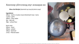 Монголын Бэлчээр Ашиглагчдын Нэгдсэн Холбооны захиалгаар энэ агуулгыг бэлтгэв. 2020.10.7
Хоолоор үйлчлэхэд юуг анхаарах вэ
Ingredients:
200 gr – beef or mutton meat /dried beef meat - borts
1 piece - garlic
200ml – clean water
2gr – lake salt
30gr – wheat flour
bone soup
500 gr – bone
200 gr – potato
100 gr - beetroot
3 litre – filtered water
Bituu shul Recipe (steamed cup soup by bone soup)
 