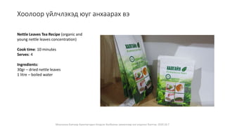 Монголын Бэлчээр Ашиглагчдын Нэгдсэн Холбооны захиалгаар энэ агуулгыг бэлтгэв. 2020.10.7
Хоолоор үйлчлэхэд юуг анхаарах вэ
Nettle Leaves Tea Recipe (organic and
young nettle leaves concentration)
Cook time: 10 minutes
Serves: 4
Ingredients:
30gr – dried nettle leaves
1 litre – boiled water
 