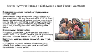 Монголын Бэлчээр Ашиглагчдын Нэгдсэн Холбооны захиалгаар энэ агуулгыг бэлтгэв. 2020.10.7
Гэртээ жуулчин (гадаад найз) хүлээж авдаг болсон шалтгаан
Интернэтэд хэрэглэхэд үнэ төлбөргүй харилцааны
вэбүүд байдаг
Аялагч гадаад хүмүүсийг нутгийн хүмүүстэй харилцах
боломж олгодог couchsurfing.com вэбийг 2008.7.8 өдөр
Америк залуу Андрьютай уулзаж ярилцах үедээ мэдэж
авч, тэр дор нь өөрийгөө тэр вэбд бүртгүүлж, хэрэглэж
эхэлсэн. Үүнээс гадна warmshower.org, workaway.info,
airbnb.com, travelingspoon.com вэбүүдийг хэрэглэж
байна
Хүн ирэхэд хүч болдог байсан
Усанд явах, үнээгээ гол, уул руу бэлчээх, бэлчээрээс
авчрах, тугал татах зэрэгт хамт явах дуртай, хоолны орц
материал худалдаж авахад тэд туслах дуртай
Хоол хүнсээ худалдан авахад санхүүгийн дэм тустай
байдаг
Гадаад хүнээ аль болох хамтдаа хоол хийж идэхэд
уриалж, хоол хийхэд оролцохыг урьж, хоолонд мах,
ногоо авахад туслахыг хүсдэг.
 