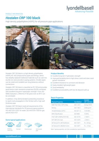 Hostalen CRP 100 black is a high density polyethylene
(HDPE) PE 100 compound for pipes and fittings, which
has steadily replaced traditional materials such as cast iron,
ductile iron and concrete in piping systems. Smaller pipes
can be coiled and installed over long distances without
connections.
Hostalen CRP 100 black is classified as PE 100 and provides
good stress crack resistance properties (ESCR) combined
with excellent long-term hydrostatic strength. From ISO
9080 evaluation, a lifetime of 100 years even at 40°C can
be concluded.
In addition, it has demonstrated outstanding resistance
to rapid crack propagation in the S4-test with a high wall
thickness pipe.
Hostalen CRP 100 black meets all requirements of the
international standards for PE pressure piping systems:
ISO 4427/EN 12201 for water, ISO 4437/EN 1555 for gas
and AS NZS 4131.
Product Benefits
❙
❙ Excellent long-term hydrostatic strength
❙
❙ Improved durability due to high stress crack and slow crack
growth resistance
❙
❙ Excellent resistance to corrosion and abrasion
❙
❙ Easily installed, lightweight pipes
❙
❙ Good weldability
❙
❙ Excellent processability with low die deposit build up
PRODUCT INFORMATION
Hostalen CRP 100 black
High density polyethylene (HDPE) for all pressure pipe applications
lyondellbasell.com
Some typical applications
Drinking
water pipe
Physical Properties Test Method
Hostalen
CRP 100 black
Melt Flow Rate (190ºC/5kg) ISO 1133-1 0.23 g/10min
Density ISO 1183-1 0.959 g/cm3
Tensile Modulus (23ºC) ISO 527-1,2 1100 MPa
MRS Classification ISO 9080 10 MPa
FNCT (80°C/4MPa/2%N100) ISO 16770 > 1000 h
NPT (80°C/9.2 bar) ISO 13479 > 2000 h
S4-Test @ 0°C, Ø315x28.6mm ISO 13477 Pc > 20 bar
S4-Test @ 0°C, Ø630x57.2mm ISO 13477 Pc > 10 bar
Note: Typical properties, not to be considered as specifications.
Resin Properties
Industrial pipe
Gas pipe Soil & waste
pipe
Photo:
Courtesy
of
PLOMYPLAS
 