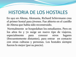 HISTORIA DE LOS HOSTALES   En 1912 en Altena, Alemania, Richard Schirrmann crea el primer hostal para jóvenes. Fue abierto en el castillo de Altena que había sido reconstruido.    Normalmente  se hospedaban los estudiantes. Pero en los años 60 y 70 surge un nuevo tipo de viajeros, especialmente para conocer otros lugares (frecuentemente distantes), para entrar  en contacto con otras culturas y personas. Los hostales siempre fueron lo mejor (por su precio).