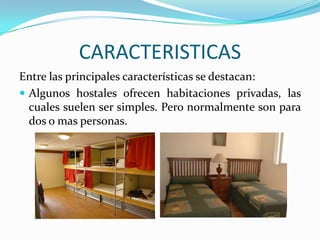 CARACTERISTICASEntre las principales características se destacan:Algunos hostales ofrecen habitaciones privadas, las cuales suelen ser simples. Pero normalmente son para dos o mas personas.