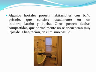 Algunos hostales poseen habitaciones con baño privado, que consiste usualmente en un inodoro, lavabo y ducha. Otros poseen duchas compartidas, que normalmente no se encuentran muy lejos de la habitación, en el mismo pasillo.