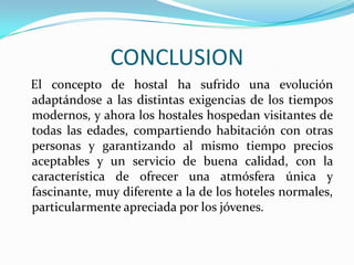 CONCLUSION   El concepto de hostal ha sufrido una evolución adaptándose a las distintas exigencias de los tiempos modernos, y ahora los hostales hospedan visitantes de todas las edades, compartiendo habitación con otras personas y garantizando al mismo tiempo precios aceptables y un servicio de buena calidad, con la característica de ofrecer una atmósfera única y fascinante, muy diferente a la de los hoteles normales, particularmente apreciada por los jóvenes.