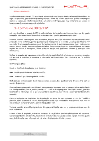 WHITEPAPER: ¿SABES COMO UTILIZAR EL PROTOCOLO FTP?

      Acceso de invitado

Esta forma de conectarse vía FTP se trata de permitir que cada usuario conecte a la máquina mediante su
login y su password, pero evitando que tenga acceso a partes del sistema de archivos que no necesita para
realizar su trabajo, de esta forma accederá a un entorno restringido, algo muy similar a lo que sucede en
los accesos anónimos, pero con más privilegios.


      3.- Formas de Utilizar FTP
A la hora de utilizar el servicio de FTP, lo podemos hacer de varias formas. Podemos hacer uso del propio
navegador para conectarse o bien utilizar un software para este fin, ya sea de pago o libre.

Si vamos a utilizar un navegador para la conexión, hay que decir, que no siempre nos dejará conectarnos
para subir nuevo contenido, pero si que nos dejará descargarnos el ya subido. La ventaja de utilizar el FTP
por medio de un navegador, es que puede dar la circunstancia de que nos vayamos de viaje y no tengamos
nuestro equipo portátil y tengamos la necesidad de descargarnos alguna documentación que nos hayan
dejado. Al utilizar el navegador, desde cualquier equipo nos podremos conectar y conseguir esta
información.

Realizar la conexión por navegador, es sencillo, solo hay que indicarle la url donde nos queremos conectar,
a la vez que le indicamos el usuario y la contraseña. La ruta completa para conectarse vía FTP sería la
siguiente:

ftp://user:pass@host

Donde el significado de cada cosa es la siguiente:

user: Usuario que utilizaremos para la conexión.

Pass: Contraseña que tiene asignada el usuario.

Host: consiste en la dirección donde nos queremos conectar. Este puede ser una dirección IP o bien un
nombre de dominio.

El uso del navegador para la conexión está bien para casos puntuales, pero lo mejor es utilizar algún cliente
FTP como puede ser CuteFTP, Filezilla, SmartFTP.... El uso de estos programas tiene cierta ventaja, ya que si
la conexión se interrumpe por lo que sea, cuando se restablezca, este volverá a seguir por donde se había
quedado.

Como en todo tipo de programas, nos lo podemos encontrar de pago, como es el caso del CuteFTP o
gratuitos, como puede ser el Filezilla. Por lo general los de pago suelen tener más opciones pero para un
uso particular, cualquier programa gratuito nos puede ir bien.

Vamos a proceder a ver el funcionamiento del programa Filezilla, para ver el funcionamiento de uno de
estos programas.

Cuando se abre el programa, lo que nos aparecerá es un grupo de pantallas separadas en dos columnas.
Las correspondientes a la derecha, nos indica la estructura de archivos de nuestro equipo, mientras que la
parte de la derecha, hace referencia a la estructura de directorios del sitio remoto.




                   Hostaliawhitepapers
 
