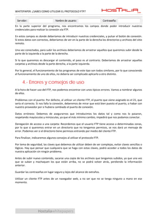 WHITEPAPER: ¿SABES COMO UTILIZAR EL PROTOCOLO FTP?




En la parte superior del programa, nos encontramos los campos donde poder introducir nuestras
credenciales para realizar la conexión vía FTP.

En estos campos es donde deberíamos de introducir nuestras credenciales, y pulsar el botón de conexión.
Si estos datos son correctos, deberíamos de ver en la parte de la derecha los directorios y archivos del sitio
remoto.

Una vez conectados, para subir los archivos deberíamos de arrastrar aquellos que queremos subir desde la
parte de la izquierda a la parte de la derecha.

Si lo que queremos es descargar el contenido, el paso es al contrario. Deberíamos de arrastrar aquellas
carpetas y archivos desde la parte derecha, a la parte izquierda.

Por lo general, el funcionamiento de los programas de este tipo son todos similares, por lo que conociendo
el funcionamiento de uno de ellos, no debería ser complicado aplicarlo a otro distinto.


      4.- Errores y consejos de uso
A la hora de hacer uso del FTP, nos podemos encontrar con unos típicos errores. Vamos a nombrar algunos
de ellos.

Problemas con el puerto: Por defecto, al utilizar un cliente FTP, el puerto que viene asignado es el 21, que
sería el correcto. Si nos falla la conexión, deberemos de mirar que está bien puesto el puerto, o habar con
nuestro proveedor por si hubiera cambiado el puerto de conexión.

Datos erróneos: Debemos de asegurarnos que introducimos los datos tal y como nos lo pasaron,
respetando mayúsculas y minúsculas, ya que el más mínimo cambio, impedirá que nos podamos conectar.

Denegación de acceso a una carpeta: Recordemos que el usuario FTP tiene acceso a determinadas zonas,
por lo que si queremos entrar en un directorio que no tengamos permisos, se nos dará un mensaje de
error. Podemos ver si el directorio tiene permisos entrando por medio del cliente FTP.

Para finalizar, indicaremos algunos consejos al utilizar el protocolo FTP.

Por tema de seguridad, las claves que debemos de utilizar deben de ser complejas, evitar claves sencillas o
lógicas. Hay que pensar que cualquiera que se haga con estas claves, podrá acceder a todos los datos de
nuestra aplicación sin ningún problema.

Antes de subir nuevo contenido, sacarse una copia de los archivos que tengamos subidos, ya que una vez
que se suban y machaquen los que están arriba, no se podrá volver atrás, perdiendo la información
anterior.

Guardar las contraseñas en lugar seguro y lejos del alcance de extraños.

Utilizar un cliente FTP antes de un navegador web, a no ser que no se tenga ninguno a mano en ese
momento.




                    Hostaliawhitepapers
 