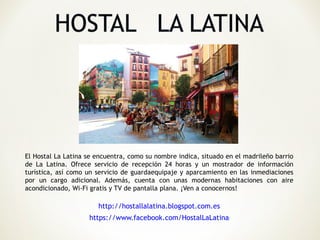 El Hostal La Latina se encuentra, como su nombre indica, situado en el madrileño barrio
de La Latina. Ofrece servicio de recepción 24 horas y un mostrador de información
turística, así como un servicio de guardaequipaje y aparcamiento en las inmediaciones
por un cargo adicional. Además, cuenta con unas modernas habitaciones con aire
acondicionado, Wi-Fi gratis y TV de pantalla plana. ¡Ven a conocernos!

                       http://hostallalatina.blogspot.com.es
                    https://www.facebook.com/HostalLaLatina
 