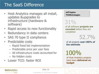The SaaS Difference
                                                                           Jeff Kaplan
• Host Analytics manages all install,                                      THINKstrategies
  updates &upgrades to
  infrastructure (hardware &
  software)                                                                31%
                                                                           of all software projects are
• Rapid access to new functionality                                        canceled before they are
                                                                           completed
• Redundancy in data centers
• SAS 70 type II compliance                                                              52.7%
• Predictable costs                                                        of all projects cost 190% of
                                                                           the estimate
   –   Rapid fixed bid implementation
   –   Predictable price per user fees
   –
   –
       All infrastructure costs accounted for
       No hidden costs
                                                                           100%
                                                                            of Host Analytics projects
• Lower TCO: faster ROI                                                     have been delivered on
                                                                            budget

                                          Slide 16
                        © Host Analytics, Inc. 2010 Company Confidential
 