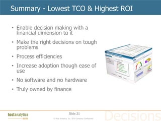 Summary - Lowest TCO & Highest ROI

• Enable decision making with a
  financial dimension to it
• Make the right decisions on tough
  problems
• Process efficiencies
• Increase adoption though ease of
  use
• No software and no hardware
• Truly owned by finance



                                    Slide 21
                  © Host Analytics, Inc. 2010 Company Confidential
 